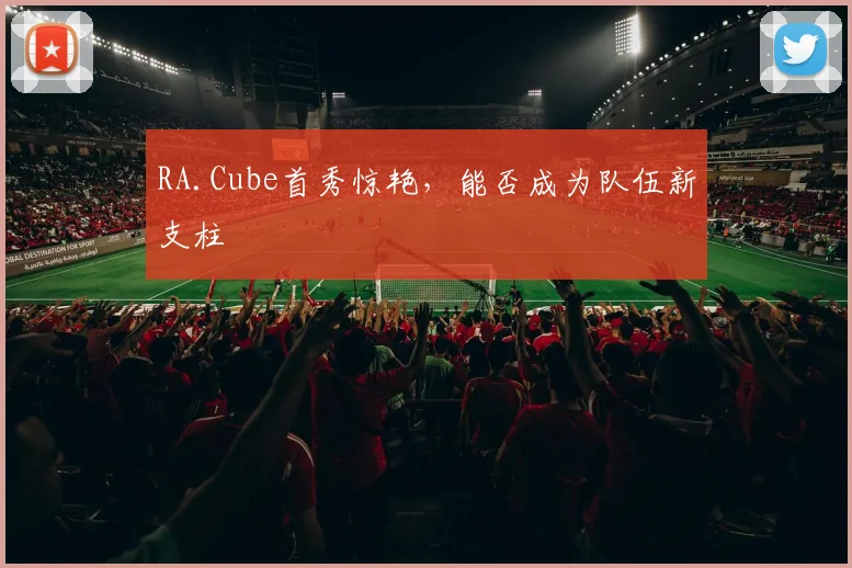 RA.Cube首秀惊艳,能否成为队伍新支柱