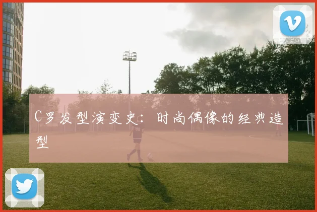 C罗发型演变史：时尚偶像的经典造型