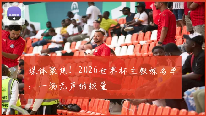 媒体聚焦!2026世界杯主教练名单,一场无声的较量