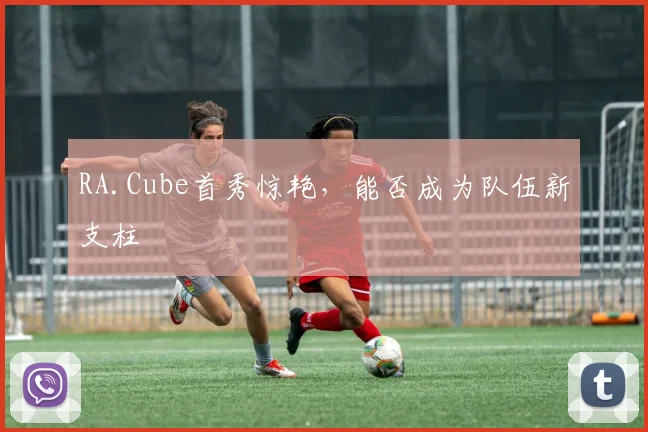 RA.Cube首秀惊艳,能否成为队伍新支柱
