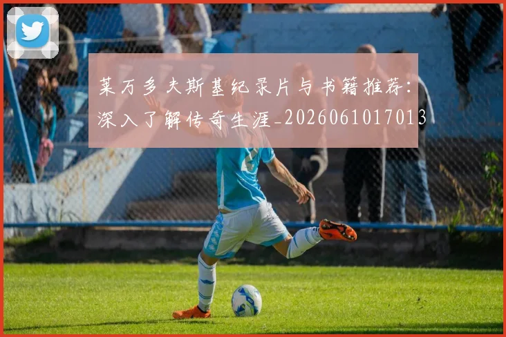 莱万多夫斯基纪录片与书籍推荐：深入了解传奇生涯_20260610170133