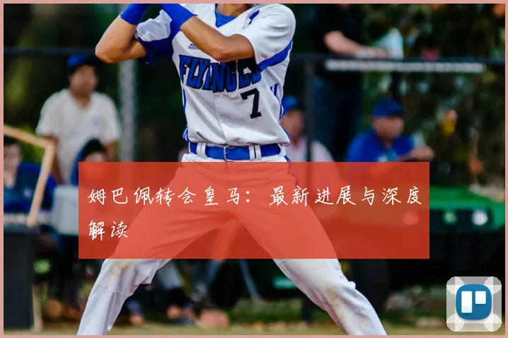 姆巴佩转会皇马：最新进展与深度解读