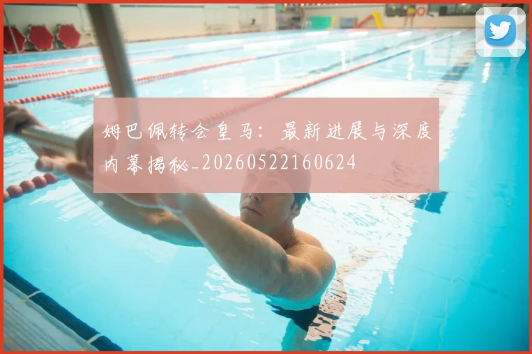 姆巴佩转会皇马：最新进展与深度内幕揭秘_20260522160624