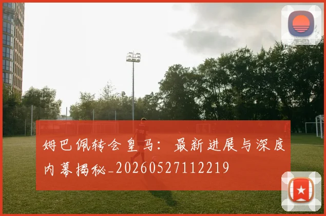 姆巴佩转会皇马：最新进展与深度内幕揭秘_20260527112219