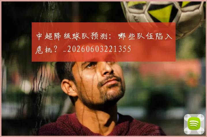 中超降级球队预测：哪些队伍陷入危机？_20260603221355