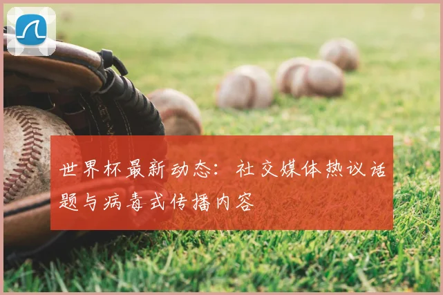 世界杯最新动态：社交媒体热议话题与病毒式传播内容