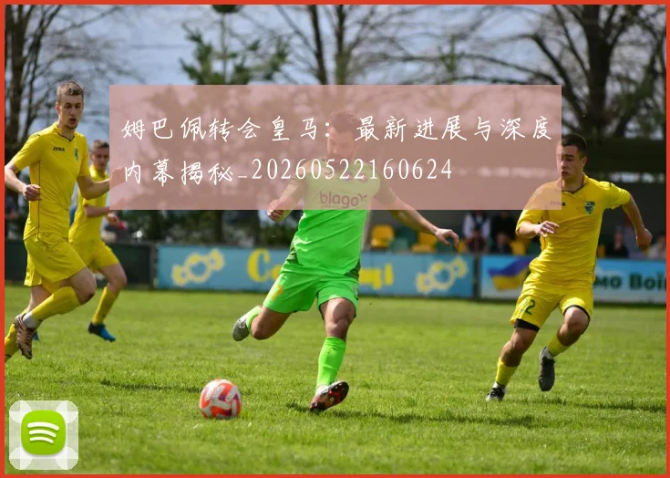 姆巴佩转会皇马：最新进展与深度内幕揭秘_20260522160624