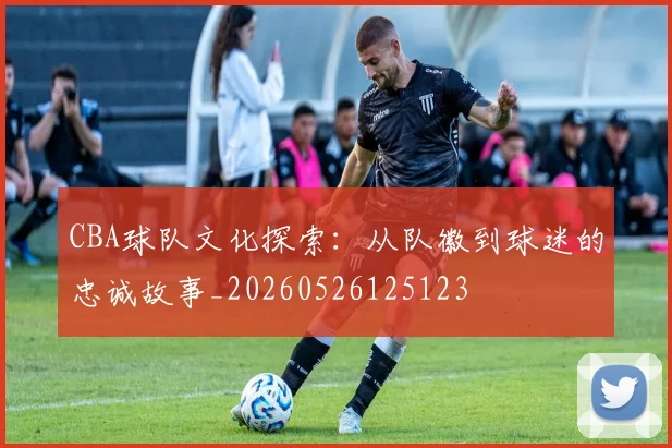 CBA球队文化探索：从队徽到球迷的忠诚故事_20260526125123