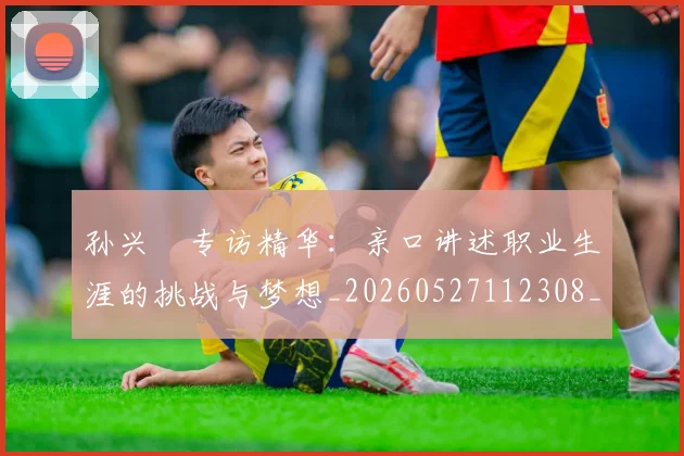 孙兴慜专访精华：亲口讲述职业生涯的挑战与梦想_20260527112308_20260609133015
