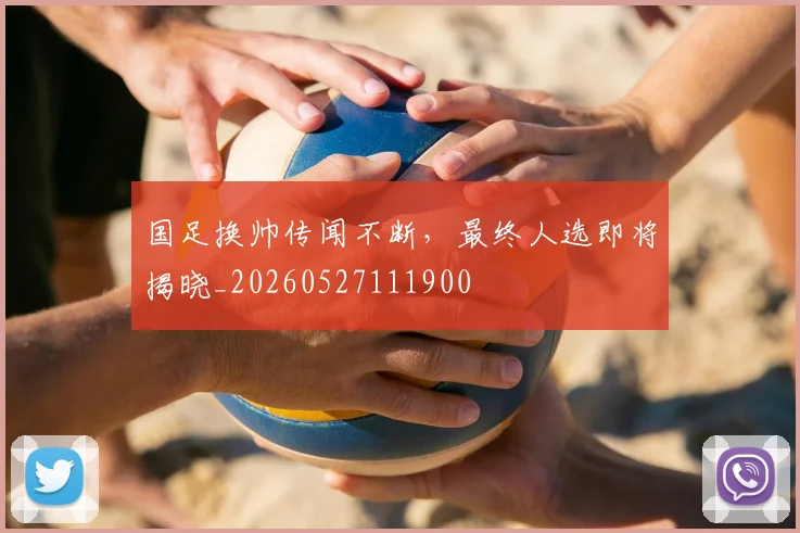 国足换帅传闻不断，最终人选即将揭晓_20260527111900