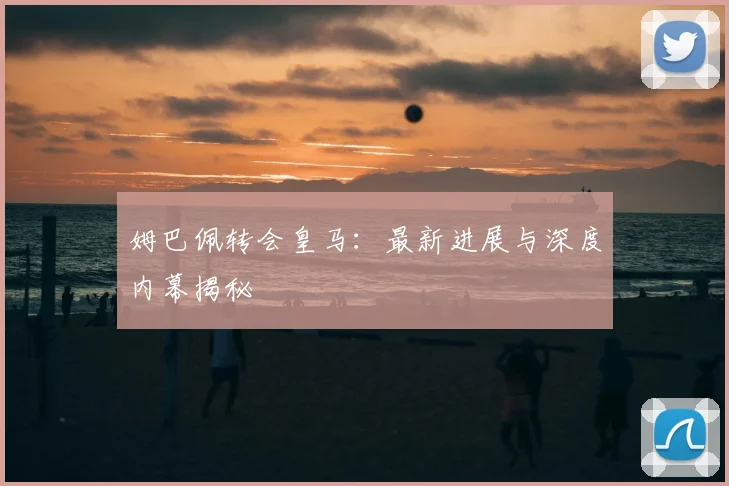 姆巴佩转会皇马：最新进展与深度内幕揭秘