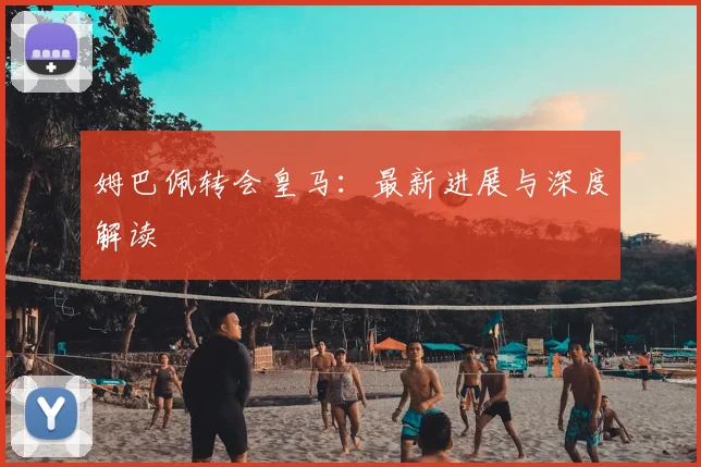 姆巴佩转会皇马：最新进展与深度解读